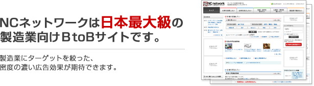 ＮＣネットワークは日本最大級の製造業向けBtoBサイトです。製造業にターゲットを絞った、密度の濃い広告効果が期待できます。