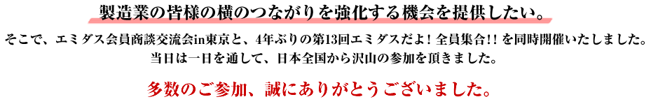 製造業の皆様の横のつながりを強化する機会を提供したい。こう思い、エミダス会員商談交流会in東京と4年ぶりの第13回エミダスだよ！全員集合！！を同時開催いたしました。当日は、一日を通して、日本全国から沢山の参加を頂きました。皆様、誠にありがとうございました。